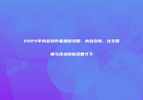 2025年内容创作者增粉攻略：内容创新、社交营销与技术创新多管齐下