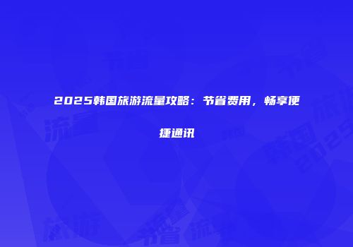 2025韩国旅游流量攻略：节省费用，畅享便捷通讯