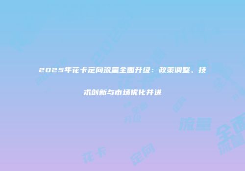 2025年花卡定向流量全面升级：政策调整、技术创新与市场优化并进