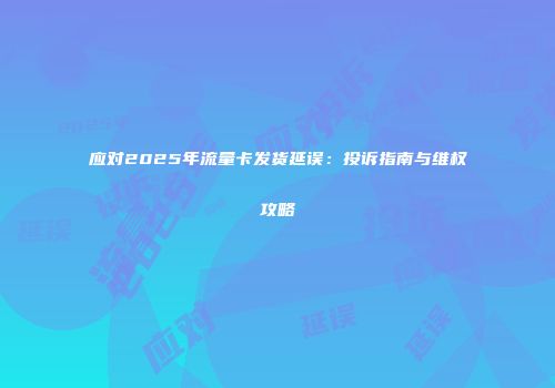 应对2025年流量卡发货延误：投诉指南与维权攻略