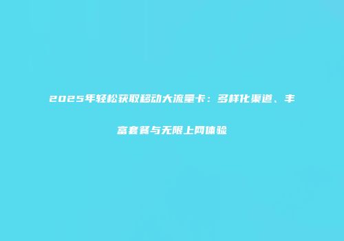 2025年轻松获取移动大流量卡：多样化渠道、丰富套餐与无限上网体验