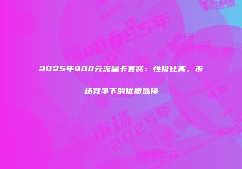 2025年800元流量卡套餐：性价比高，市场竞争下的优质选择