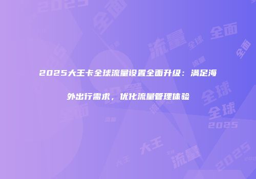 2025大王卡全球流量设置全面升级：满足海外出行需求，优化流量管理体验