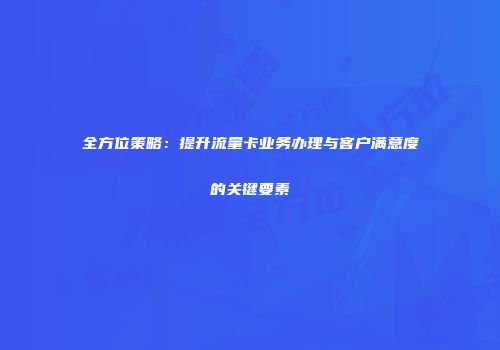 全方位策略：提升流量卡业务办理与客户满意度的关键要素