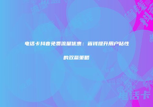 电话卡抖音免费流量优惠：省钱提升用户粘性的双赢策略