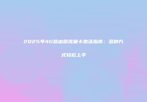 2025年4G路由器流量卡激活指南：多种方式轻松上手