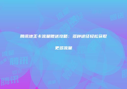 腾讯地王卡流量赠送攻略：多种途径轻松获取更多流量