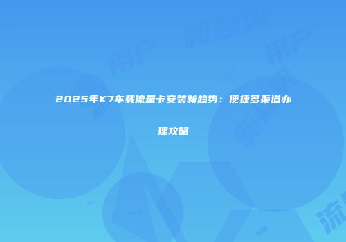 2025年K7车载流量卡安装新趋势：便捷多渠道办理攻略