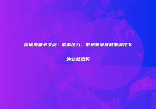 同城流量卡关闭：成本压力、市场竞争与政策调控下的必然趋势