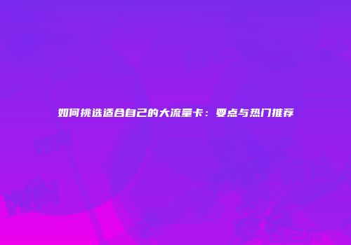 如何挑选适合自己的大流量卡：要点与热门推荐