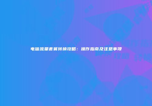 电信流量套餐转换攻略：操作指南及注意事项