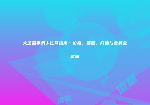 大流量手机卡选择指南：价格、覆盖、网速与套餐全解析
