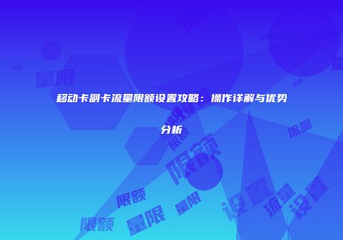 移动卡副卡流量限额设置攻略：操作详解与优势分析