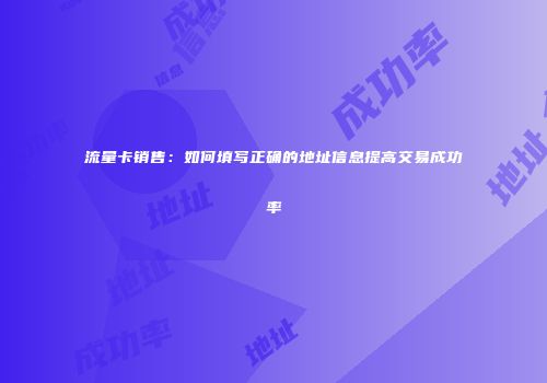 流量卡销售：如何填写正确的地址信息提高交易成功率