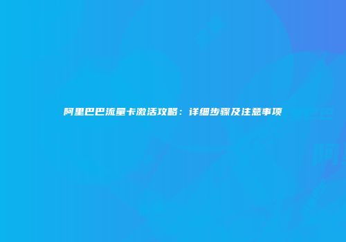 阿里巴巴流量卡激活攻略：详细步骤及注意事项