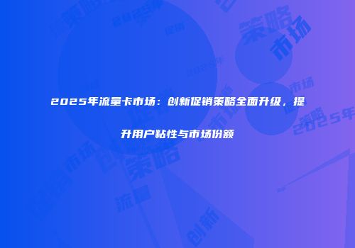 2025年流量卡市场：创新促销策略全面升级，提升用户粘性与市场份额