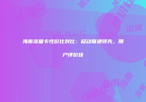 海南流量卡性价比对比：移动联通领先，用户评价佳