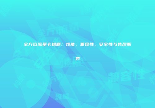 全方位流量卡检测：性能、兼容性、安全性与售后服务