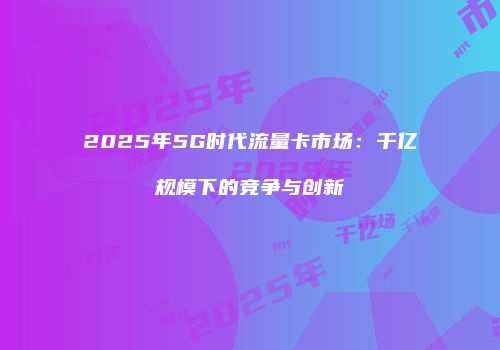 2025年5G时代流量卡市场：千亿规模下的竞争与创新