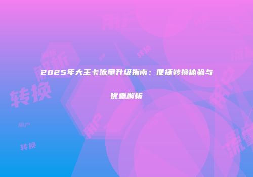 2025年大王卡流量升级指南：便捷转换体验与优惠解析