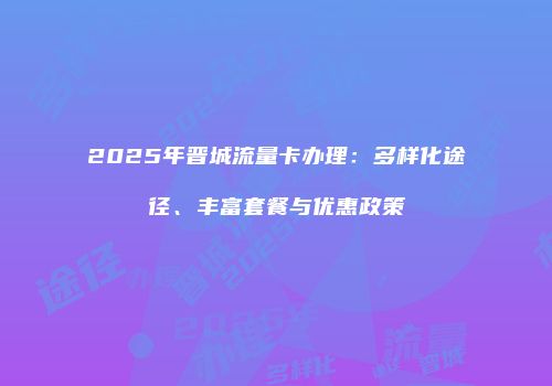 2025年晋城流量卡办理：多样化途径、丰富套餐与优惠政策