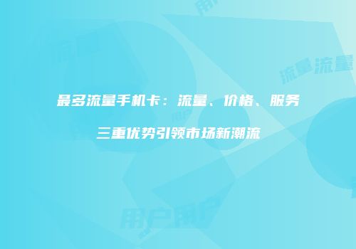 最多流量手机卡：流量、价格、服务三重优势引领市场新潮流