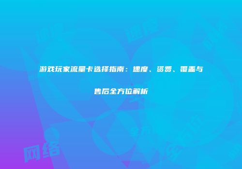 游戏玩家流量卡选择指南：速度、资费、覆盖与售后全方位解析