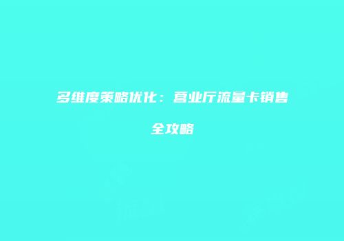 多维度策略优化：营业厅流量卡销售全攻略