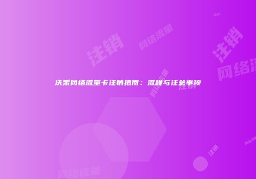 沃禾网络流量卡注销指南：流程与注意事项