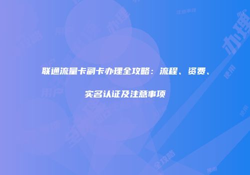 联通流量卡副卡办理全攻略：流程、资费、实名认证及注意事项