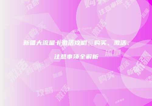 新疆大流量卡激活攻略：购买、激活、注意事项全解析