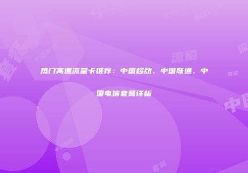 热门高速流量卡推荐：中国移动、中国联通、中国电信套餐详析