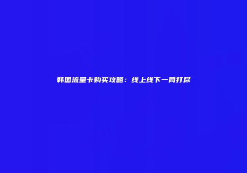 韩国流量卡购买攻略：线上线下一网打尽
