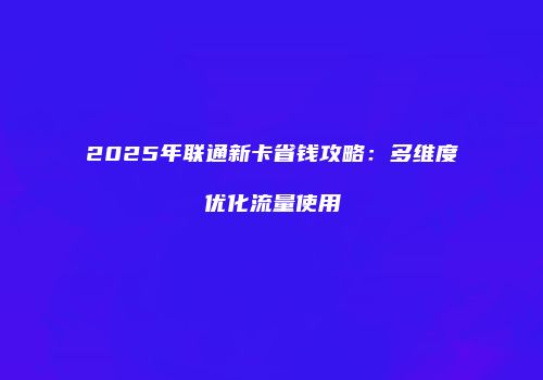 2025年联通新卡省钱攻略：多维度优化流量使用