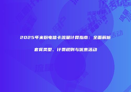 2025年米粉电信卡流量计算指南：全面解析套餐类型、计费规则与优惠活动