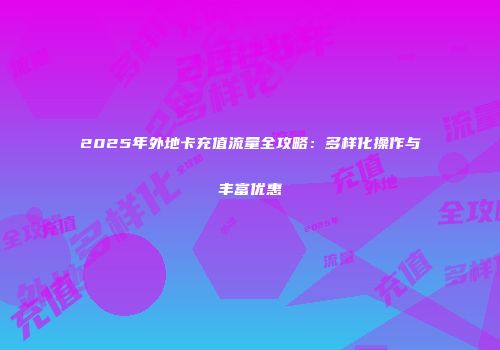 2025年外地卡充值流量全攻略：多样化操作与丰富优惠