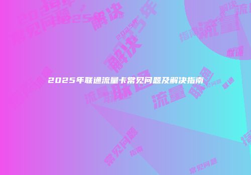 2025年联通流量卡常见问题及解决指南