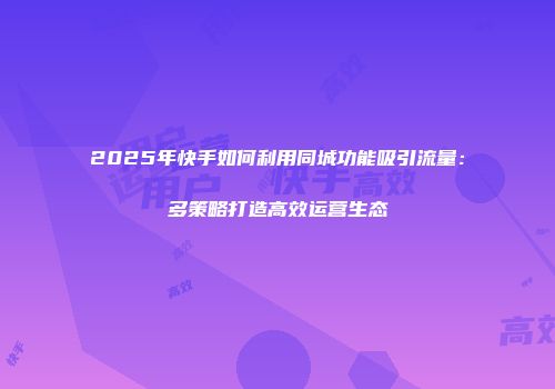 2025年快手如何利用同城功能吸引流量：多策略打造高效运营生态