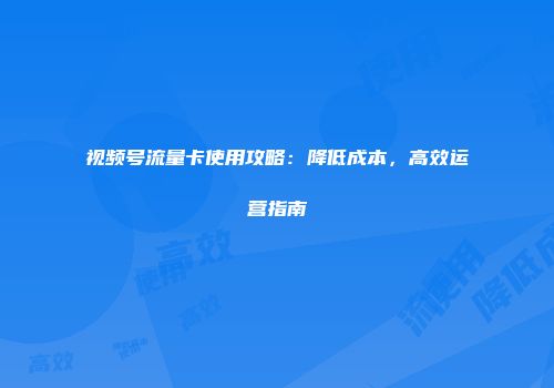 视频号流量卡使用攻略：降低成本，高效运营指南