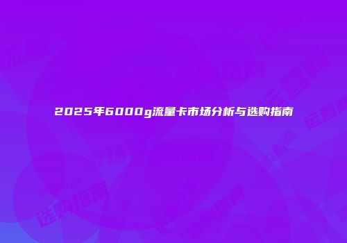 2025年6000g流量卡市场分析与选购指南