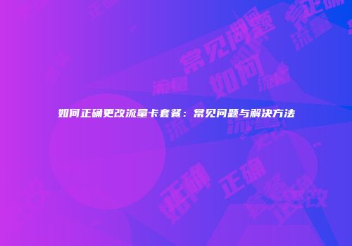 如何正确更改流量卡套餐：常见问题与解决方法