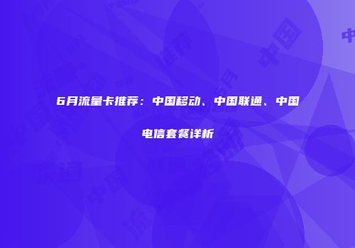 6月流量卡推荐：中国移动、中国联通、中国电信套餐详析