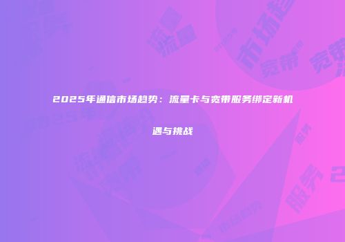 2025年通信市场趋势：流量卡与宽带服务绑定新机遇与挑战