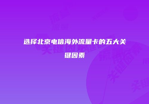 选择北京电信海外流量卡的五大关键因素
