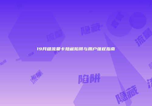 19月租流量卡隐藏陷阱与用户维权指南