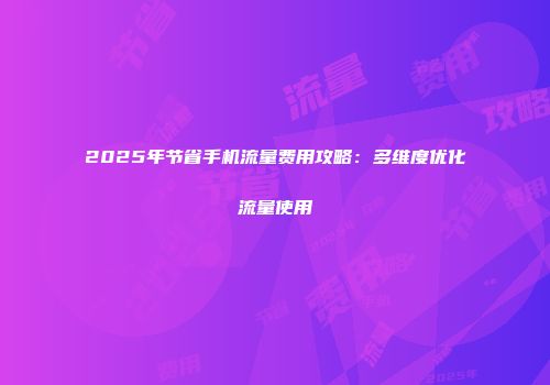 2025年节省手机流量费用攻略：多维度优化流量使用