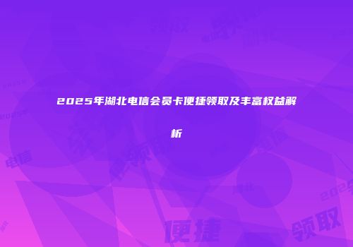 2025年湖北电信会员卡便捷领取及丰富权益解析