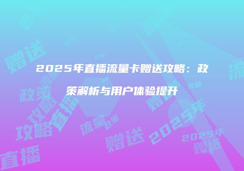 2025年直播流量卡赠送攻略：政策解析与用户体验提升