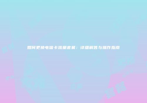 如何更换电信卡流量套餐：详细解答与操作指南