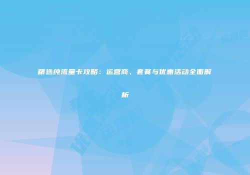 精选纯流量卡攻略：运营商、套餐与优惠活动全面解析